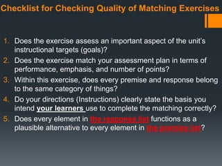 Checklist for Checking Quality of Matching Exercises
1. Does the exercise assess an important aspect of the unit’s
instructional targets (goals)?
2. Does the exercise match your assessment plan in terms of
performance, emphasis, and number of points?
3. Within this exercise, does every premise and response belong
to the same category of things?
4. Do your directions (Instructions) clearly state the basis you
intend your learners use to complete the matching correctly?
5. Does every element in the response list functions as a
plausible alternative to every element in the premise list?
 