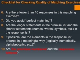 Checklist for Checking Quality of Matching Exercises
6. Are there fewer than 10 responses in this matching
exercise?
7. Did you avoid “perfect matching”?
8. Are the longer statements in the premise list and the
shorter statements (names, words, symbols, etc.) in
the response list?
9. If possible, are the elements in the response list
ordered in a meaningful way (logically, numerically,
alphabetically., etc.)?
10.Are the premises numbered and the responses
lettered?
 