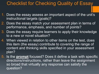 Checklist for Checking Quality of Essay
1. Does the essay assess an important aspect of the unit’s
instructional targets (goals)?
2. Does the essay match your assessment plan in terms of
performance, emphasis, and number of points?
3. Does the essay require learners to apply their knowledge
to a new or novel situation?
4. When viewed in relation to other items on the test, does
this item (the essay) contribute to covering the range of
content and thinking skills specified in your assessment
plan?
5. Is the prompt focused? Does it define a task with specific
directions/instructions, rather than leave the assignment
so broad that virtually any response can satisfy the
question?
 