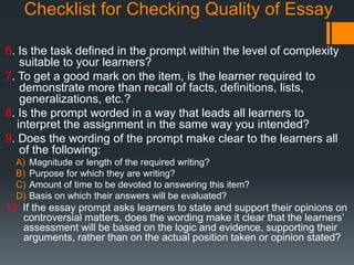 Checklist for Checking Quality of Essay
6. Is the task defined in the prompt within the level of complexity
suitable to your learners?
7. To get a good mark on the item, is the learner required to
demonstrate more than recall of facts, definitions, lists,
generalizations, etc.?
8. Is the prompt worded in a way that leads all learners to
interpret the assignment in the same way you intended?
9. Does the wording of the prompt make clear to the learners all
of the following:
A) Magnitude or length of the required writing?
B) Purpose for which they are writing?
C) Amount of time to be devoted to answering this item?
D) Basis on which their answers will be evaluated?
10. If the essay prompt asks learners to state and support their opinions on
controversial matters, does the wording make it clear that the learners’
assessment will be based on the logic and evidence, supporting their
arguments, rather than on the actual position taken or opinion stated?
 