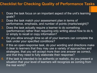 Checklist for Checking Quality of Performance Tasks
1. Does the task focus on an important aspect of the unit’s learning
goals?
2. Does the task match your assessment plan in terms of
performance, emphasis, and number of points (marks/weight)?
3. Does the task actually require a learner to do something
(performance) rather than requiring only writing about how to do it,
or simply to recall or copy information?
4. Do you allow enough time so all of your learners can complete the
task under your specified conditions?
5. If this an open-response task, do your wording and directions make
it clear to learners that they may use a variety of approaches and
strategies, that you will accept more than one answer as correct,
and that they need to fully elaborate their response?
6. If the task is intended to be authentic or realistic, do you present a
situation that your level of learners will recognize as coming from
the real world?
 