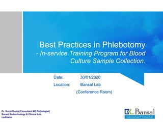 Best Practices in Phlebotomy
- In-service Training Program for Blood
Culture Sample Collection.
Date: 30/01/2020
Location: Bansal Lab
(Conference Room)
Dr. Ruchi Gupta (Consultant MD Pathologist)
Bansal Endocrinology & Clinical Lab,
Ludhiana.
 