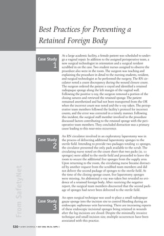 FromSafetyNet
• aorn journal • JULY 2006, VOL 84, SUPPL 1S30
Best Practices for Preventing a
Retained Foreign Body
At a large academic facility, a female patient was scheduled to under-
go a vaginal repair. In addition to the assigned perioperative team, a
new surgical technologist in orientation and a surgical resident
scrubbed in on the case. Two student nurses assigned to observe the
procedure also were in the room. The surgeon was teaching and
explaining the procedure in detail to the nursing students, resident,
and surgical technologist as he performed the surgery. The RN cir-
culator noted a count discrepancy during the wound closure count.
The surgeon ordered the patient x-rayed and identified a retained
radiopaque sponge along the left margin of the vaginal wall.
Following the positive x-ray, the surgeon removed a portion of the
closing sutures and retrieved the retained sponge. The patient
remained anesthetized and had not been transported from the OR
when the incorrect count was noted and the x-ray taken. The periop-
erative team members followed the facility’s protocol for incorrect
counts, and the error was corrected in a timely manner. Following
this incident, the surgical staff member involved in the procedure
discussed factors contributing to the retained sponge with the peri-
operative team members. They concluded distraction was a primary
cause leading to this near-miss occurrence.
An RN circulator involved in an exploratory laparotomy was in
the process of delivering additional laparotomy sponges to the
sterile field. Intending to provide two packages totaling 10 sponges,
the circulator presented the only pack available to the scrub. The
circulating nurse noted on the count sheet that two packs (ie, 10
sponges) were added to the sterile field and proceeded to leave the
room to secure the additional five sponges from the supply area.
Upon returning to the room, the circulating nurse became distract-
ed by another request from the scrubbed team members and did
not deliver the second package of sponges to the sterile field. At
the time of the closing sponge count, five laparotomy sponges
were missing. An abdominal x-ray was taken but revealed no evi-
dence of a retained foreign body. After receiving the negative
report, the surgical team members discovered that the second pack-
age of sponges had never been delivered to the sterile field.
An open surgical technique was used to place a small radiopaque
gauze sponge into the incision site to control bleeding during an
endoscopic saphenous vein harvesting. There are increasing reports
of these endoscopic incisional sponges being retained in wounds
after the leg incisions are closed. Despite the minimally invasive
technique and small incision size, multiple occurrences have been
associated with this practice.
Case Study
1
Case Study
2
Case Study
3
S30--36-Supp2_Counts 6/26/06 11:33 AM Page S30
 