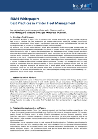 EKM4 Whitepaper:
Best Practices in Printer Fleet Management
Best practices for print service management follow quality IT business models of;
Plan Design Measure Analyse Improve Control.
1. Develop a Print Strategy:
For businesses who wish to reduce costs by managing their printing, a document and print strategy is essential.
Best practices conclude that fleet assessment and strategy development should be hardware manufacturer
independent. Independence should deliver a high degree of objectivity. Without this independence, the risk is that
the assessment will be focused on hardware technology, not business needs.
An advanced Print Strategy should be policy driven with the flexibility to encompass new policies quickly and
efficiently as business changes dictate enabling a high degree of business agility. It should include a clear definition
of the infrastructure tools to support the implementation and management of the strategy, Current and future
functional requirements, Design principles and policies, device retirement policies, service policies covering device
and user service availability, baseline print costs, their drivers and cost targets, implementation recommendations
sensitive for the rate of change you business can realistically manage, a solution scalable corporate-wide not just
focused on proof of concept and pilot sites, and method for measuring results of implementation. A proposal from
a supplier for more services and/or hardware does not constitute a strategy. Your strategy infrastructure tools
should be independent from the hardware vendor to ensure you have an objective view for both the short
medium and long term. Relying on the manufacturer to decide which device is most cost effective for your
corporation carries the risk that the hardware vendor who is motivated to sell more devices and associated
consumables - ink & toner will recommend just that. The corporate print strategy should be revisited every 3 to 5
years which should include proper benchmarking.
2. Establish a service baseline:
The baseline assessment is used as the starting point for developing the corporate print strategy. During baseline
assessment, best practices incorporate all costs into the picture, not just consumables - the largest cost being
human resources and their efficiency in using the service. The service baseline should consider device and printing
behaviour over a period of time, 30 to 60 days, and include how the service is delivered, what impacts it is having
on business cost and productivity, what the functional needs of the business are, how much printing is being
produced, and what is being purchased at what cost.
Note: If the current Print Service Provider already has a printer fleet management tool which contains a database
of device inventory, printing activity and printer events, his revenue could be increased by offering professional
independent assessment services. In addition, the service provider should be able to prepare a competitive
managed print services proposal based upon the current inventory and understanding of his client’s printing
history. A greater knowledge of the printer fleet than both their client and competitor is a significant strategic
advantage.
3. Treat printing equipment as an IT asset:
Best practices recognise that the Printer Fleet is a corporate asset, and therefore should be managed as any other
IT asset. Printer asset management should look at the fleet from the enterprise perspective building this from each
device through its lifecycle history. A printer lifecycle encompasses purchase decisions, upgrades, printer
financials, maintenance, supplies management, moves and retirement. The enterprise perspective looks at the
fleet inventory using corporate metrics, comparisons and trends, making decisions from a global, rather than, unit
or commodity basis.
Most suppliers look at a snapshot in time to track, optimise & identify cost savings. To do this, approximations for
costs are used which are often highly inaccurate. Your print strategy infrastructure software suite should address
inventory cost, location and its changes through time, including maintenance, supplies usage and provide multi-
vendor equipment support. The information should allow you to decide when to retire printers and which
model/manufacturer is most cost effective as a replacement.
 