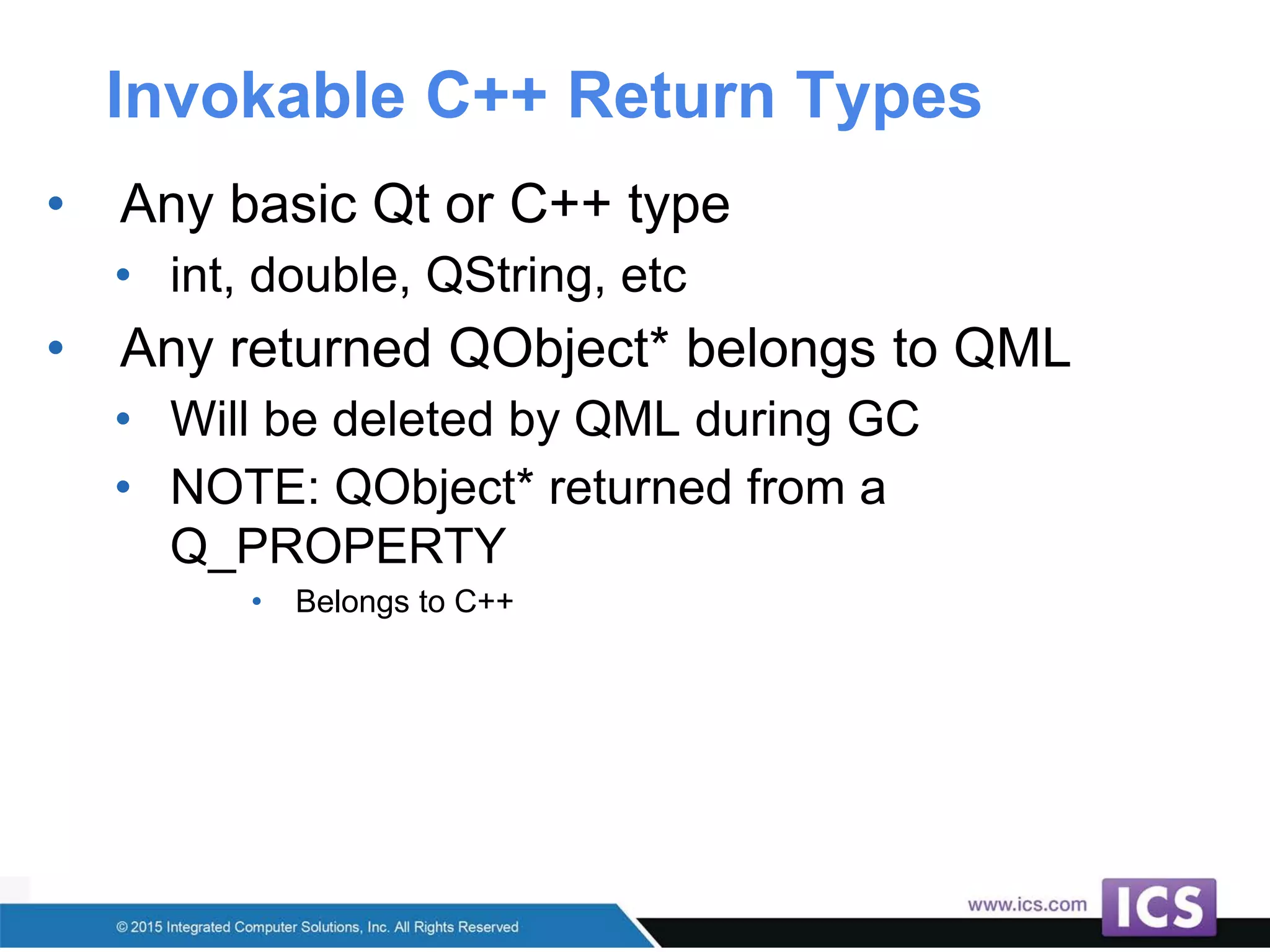 Invokable C++ Return Types
• Any basic Qt or C++ type
• int, double, QString, etc
• Any returned QObject* belongs to QML
• Will be deleted by QML during GC
• NOTE: QObject* returned from a
Q_PROPERTY
• Belongs to C++
 