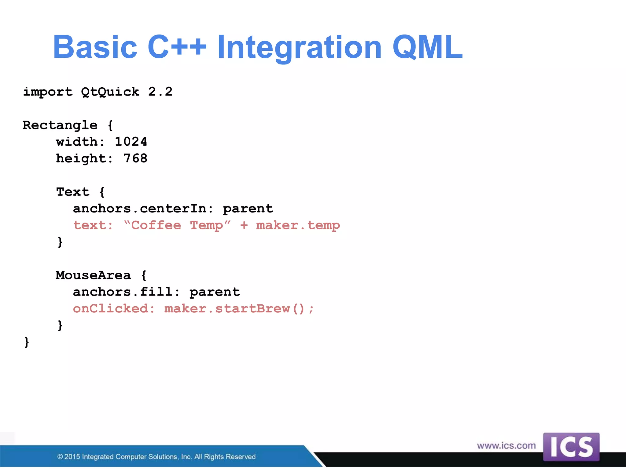 Basic C++ Integration QML
import QtQuick 2.2
Rectangle {
width: 1024
height: 768
Text {
anchors.centerIn: parent
text: “Coffee Temp” + maker.temp
}
MouseArea {
anchors.fill: parent
onClicked: maker.startBrew();
}
}
 
