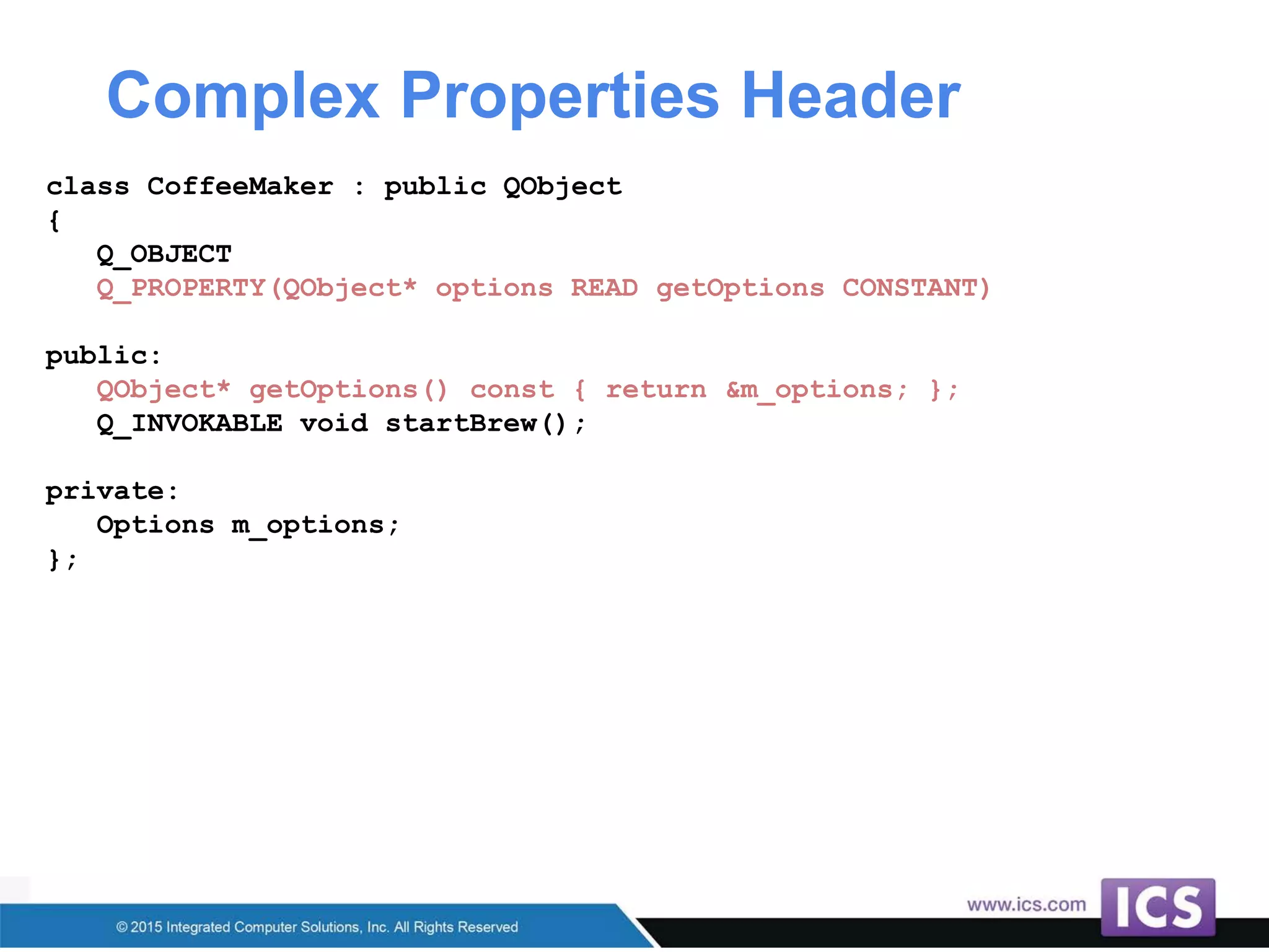 Complex Properties Header
class CoffeeMaker : public QObject
{
Q_OBJECT
Q_PROPERTY(QObject* options READ getOptions CONSTANT)
public:
QObject* getOptions() const { return &m_options; };
Q_INVOKABLE void startBrew();
private:
Options m_options;
};
 