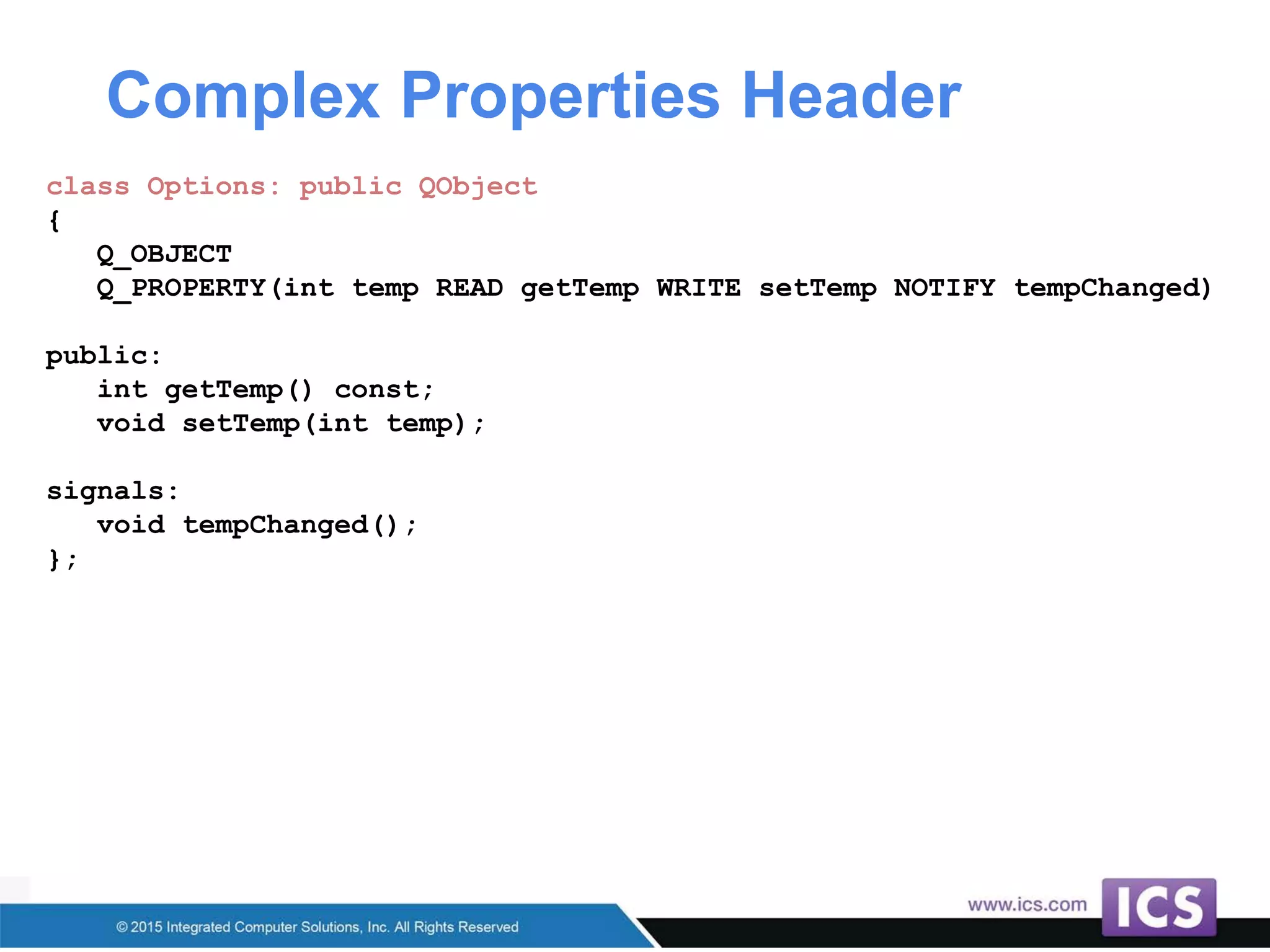 Complex Properties Header
class Options: public QObject
{
Q_OBJECT
Q_PROPERTY(int temp READ getTemp WRITE setTemp NOTIFY tempChanged)
public:
int getTemp() const;
void setTemp(int temp);
signals:
void tempChanged();
};
 