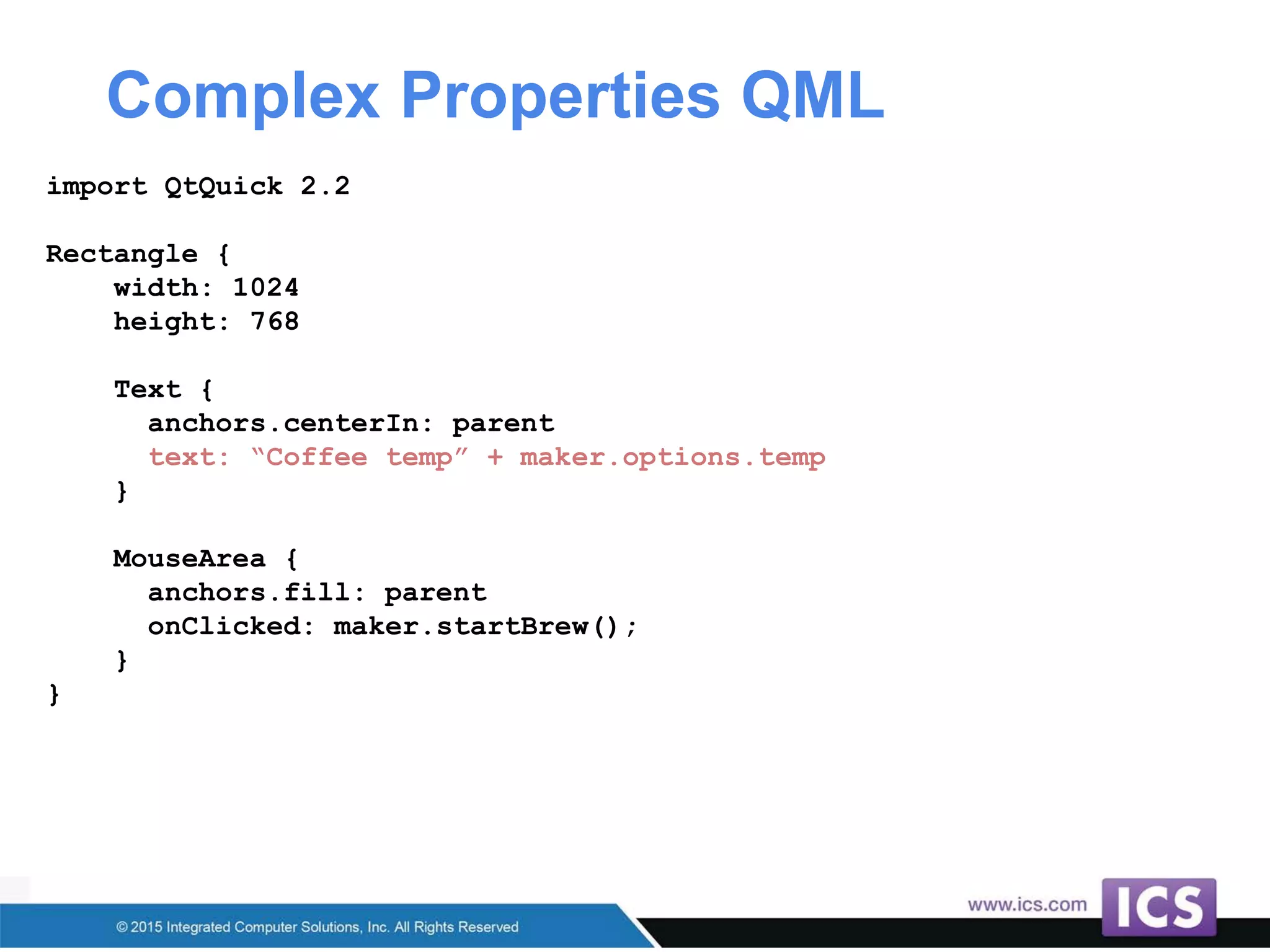 Complex Properties QML
import QtQuick 2.2
Rectangle {
width: 1024
height: 768
Text {
anchors.centerIn: parent
text: “Coffee temp” + maker.options.temp
}
MouseArea {
anchors.fill: parent
onClicked: maker.startBrew();
}
}
 