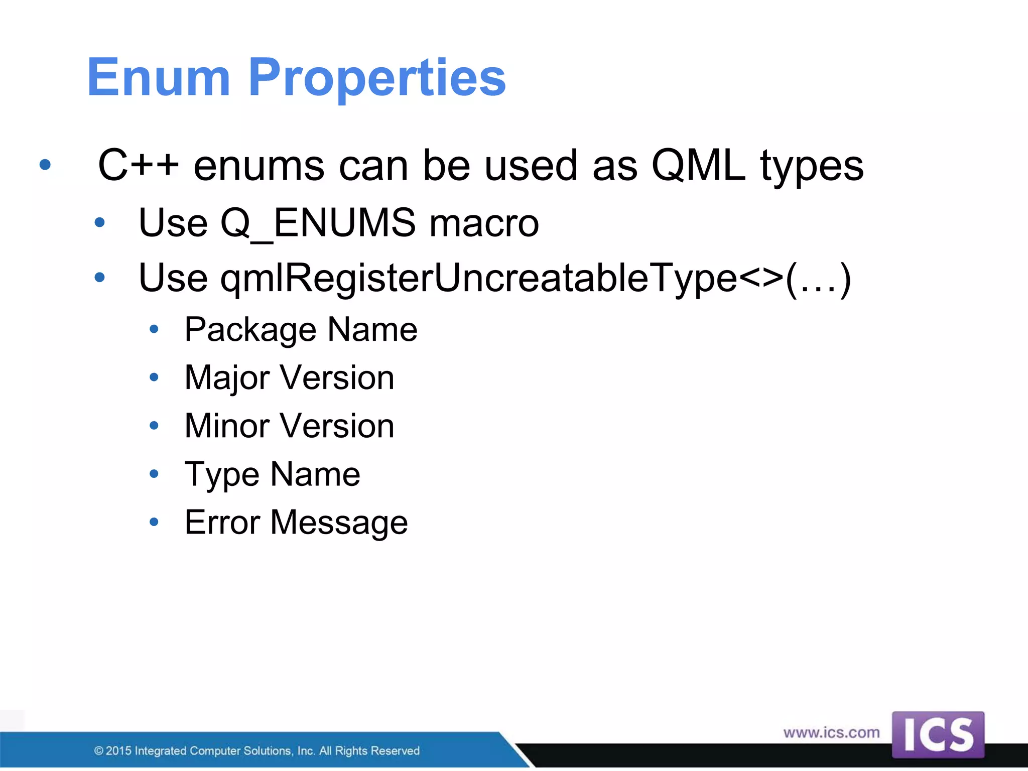 Enum Properties
• C++ enums can be used as QML types
• Use Q_ENUMS macro
• Use qmlRegisterUncreatableType<>(…)
• Package Name
• Major Version
• Minor Version
• Type Name
• Error Message
 