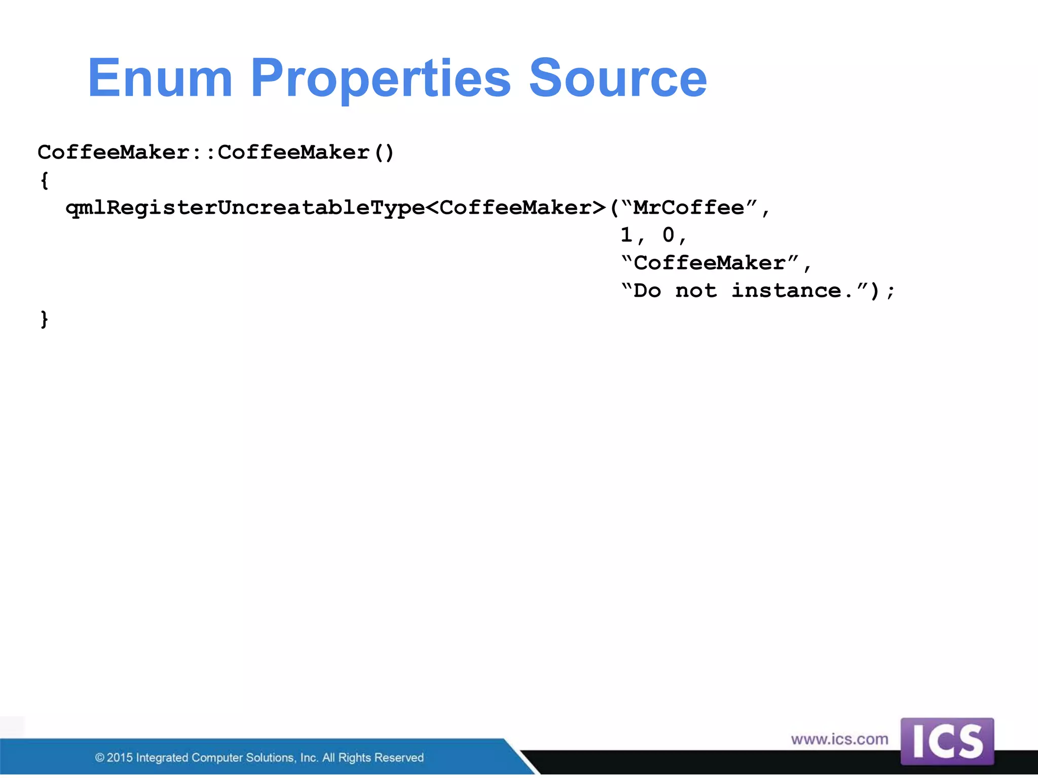 Enum Properties Source
CoffeeMaker::CoffeeMaker()
{
qmlRegisterUncreatableType<CoffeeMaker>(“MrCoffee”,
1, 0,
“CoffeeMaker”,
“Do not instance.”);
}
 