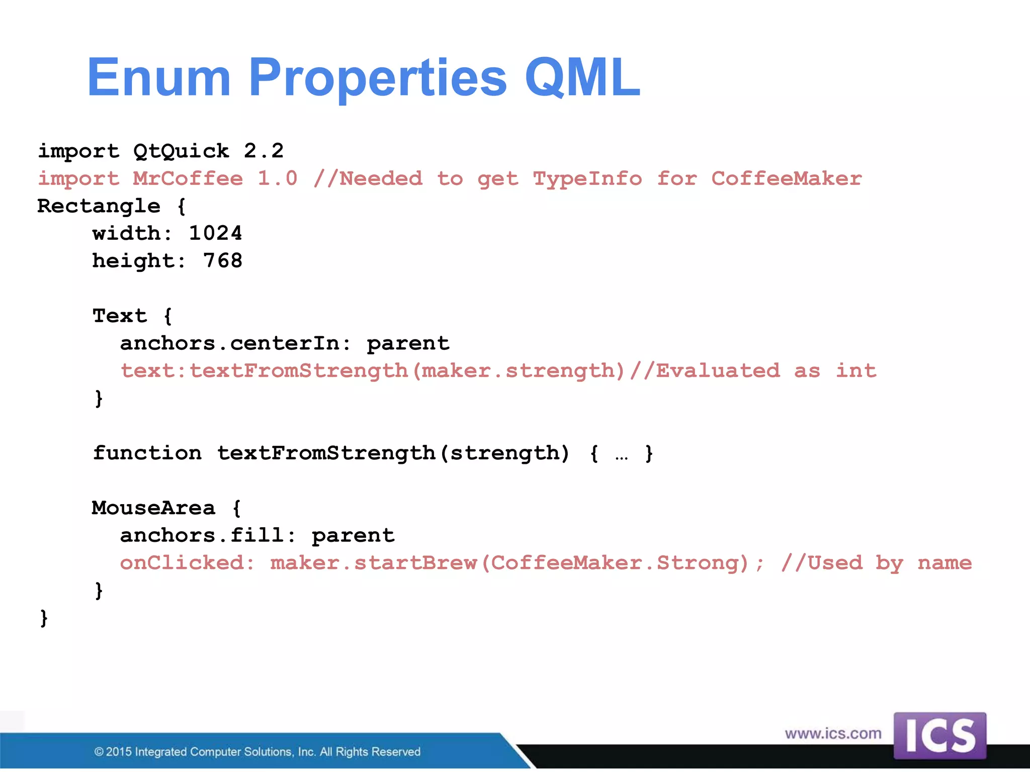Enum Properties QML
import QtQuick 2.2
import MrCoffee 1.0 //Needed to get TypeInfo for CoffeeMaker
Rectangle {
width: 1024
height: 768
Text {
anchors.centerIn: parent
text:textFromStrength(maker.strength)//Evaluated as int
}
function textFromStrength(strength) { … }
MouseArea {
anchors.fill: parent
onClicked: maker.startBrew(CoffeeMaker.Strong); //Used by name
}
}
 