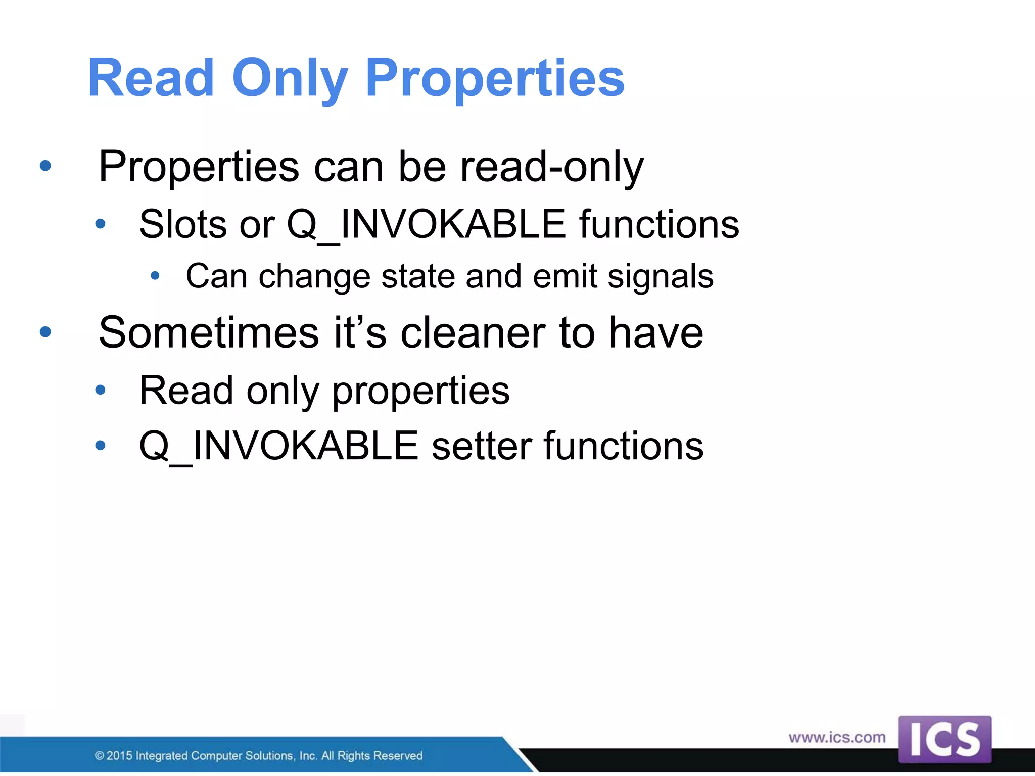 Read Only Properties
• Properties can be read-only
• Slots or Q_INVOKABLE functions
• Can change state and emit signals
• Sometimes it’s cleaner to have
• Read only properties
• Q_INVOKABLE setter functions
 