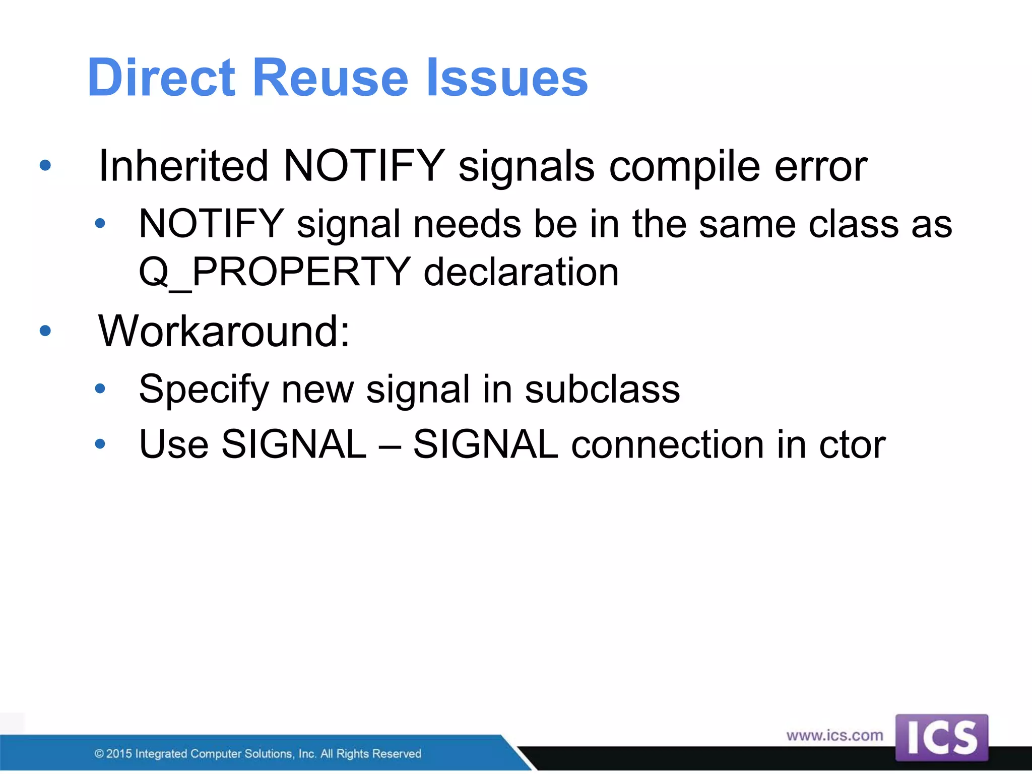 Direct Reuse Issues
• Inherited NOTIFY signals compile error
• NOTIFY signal needs be in the same class as
Q_PROPERTY declaration
• Workaround:
• Specify new signal in subclass
• Use SIGNAL – SIGNAL connection in ctor
 
