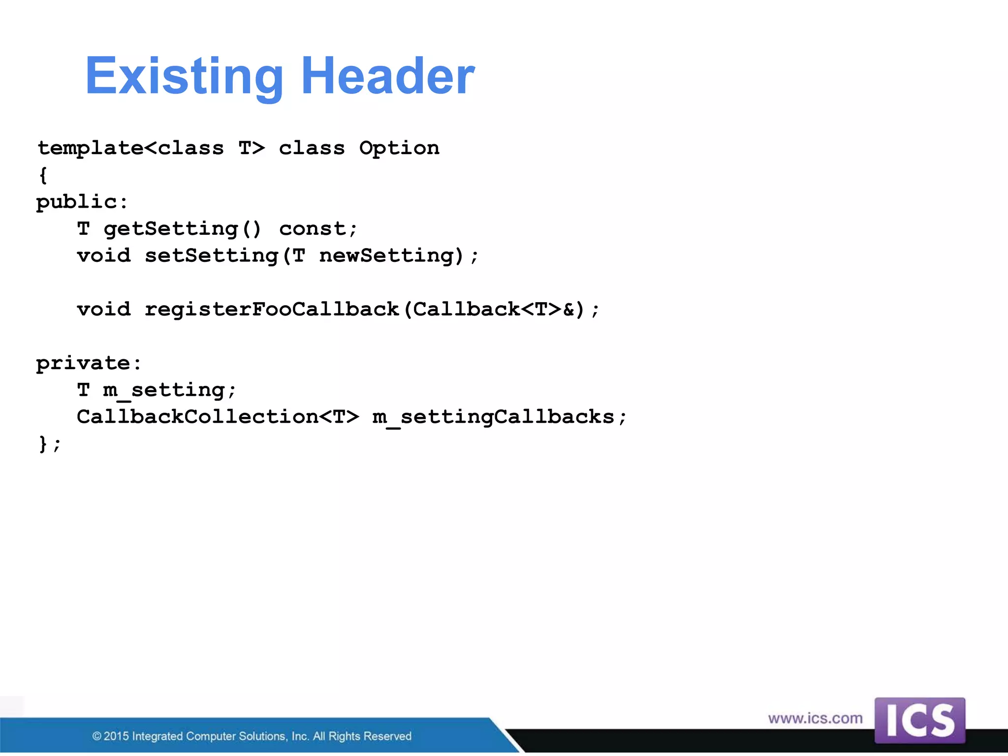 Existing Header
template<class T> class Option
{
public:
T getSetting() const;
void setSetting(T newSetting);
void registerFooCallback(Callback<T>&);
private:
T m_setting;
CallbackCollection<T> m_settingCallbacks;
};
 