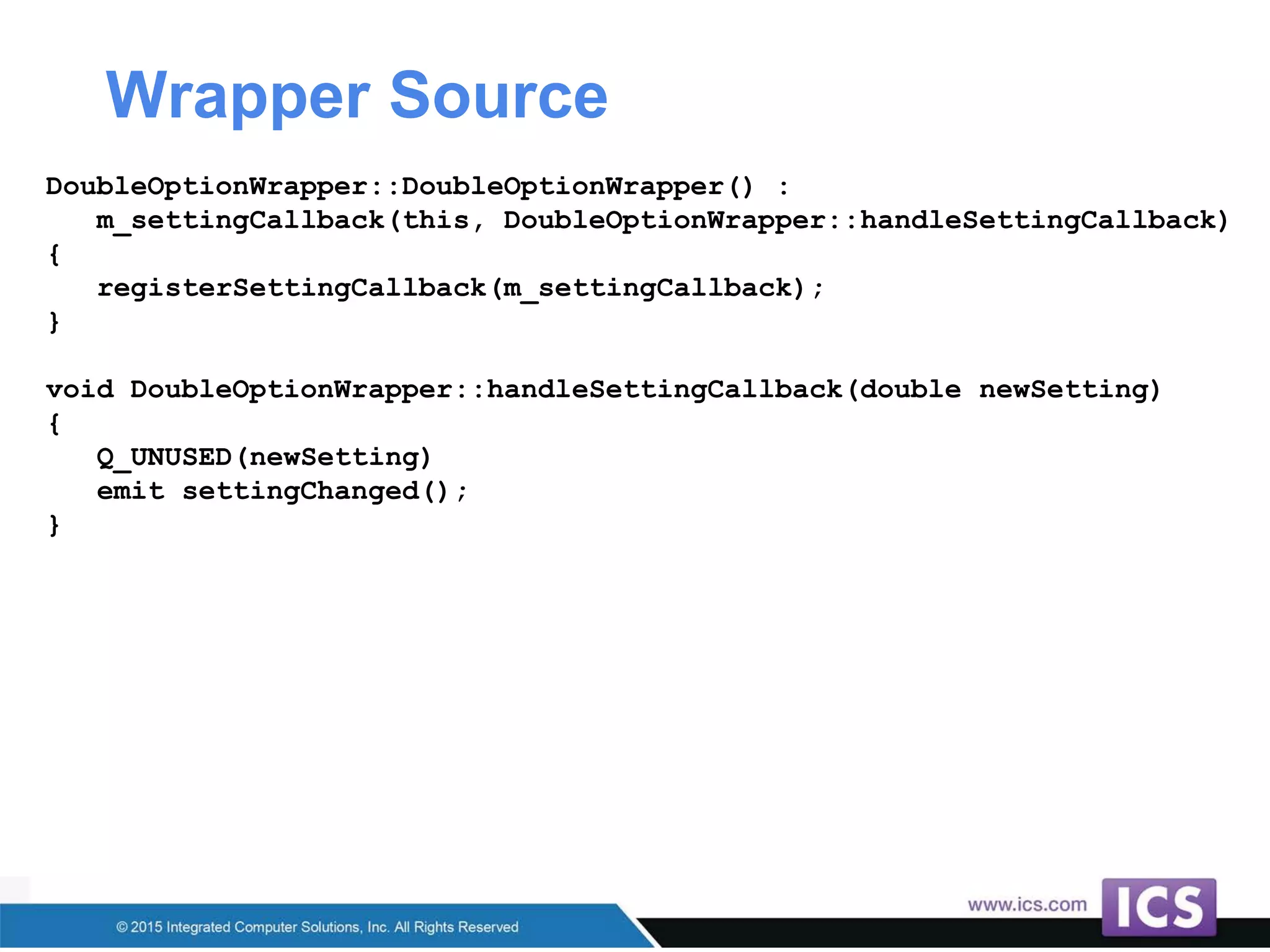 Wrapper Source
DoubleOptionWrapper::DoubleOptionWrapper() :
m_settingCallback(this, DoubleOptionWrapper::handleSettingCallback)
{
registerSettingCallback(m_settingCallback);
}
void DoubleOptionWrapper::handleSettingCallback(double newSetting)
{
Q_UNUSED(newSetting)
emit settingChanged();
}
 