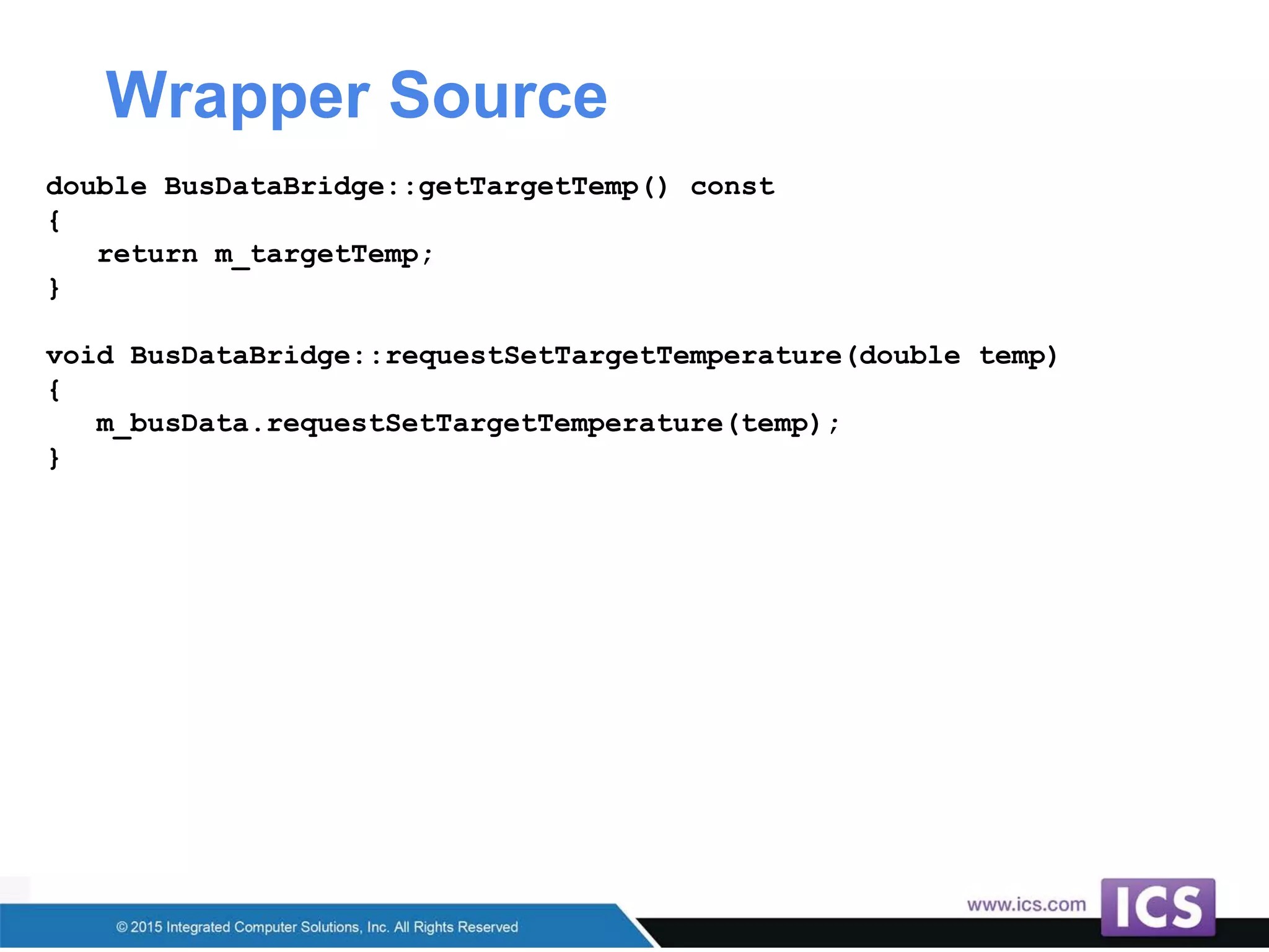 Wrapper Source
double BusDataBridge::getTargetTemp() const
{
return m_targetTemp;
}
void BusDataBridge::requestSetTargetTemperature(double temp)
{
m_busData.requestSetTargetTemperature(temp);
}
 