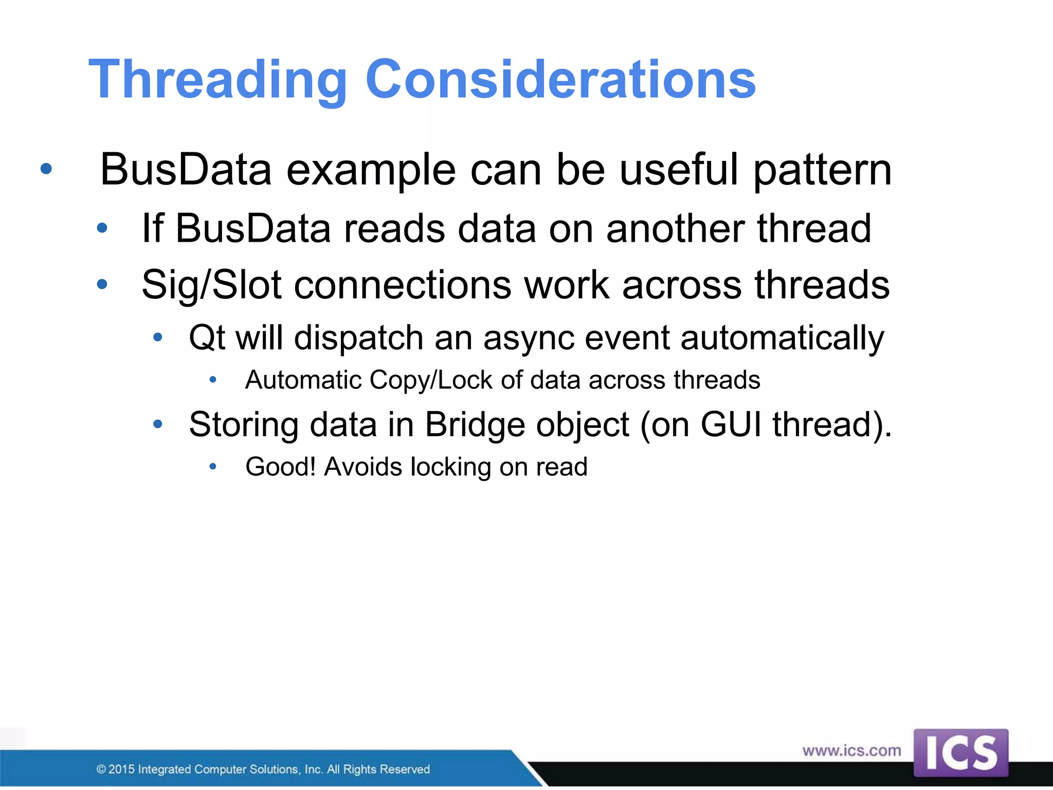 Threading Considerations
• BusData example can be useful pattern
• If BusData reads data on another thread
• Sig/Slot connections work across threads
• Qt will dispatch an async event automatically
• Automatic Copy/Lock of data across threads
• Storing data in Bridge object (on GUI thread).
• Good! Avoids locking on read
 
