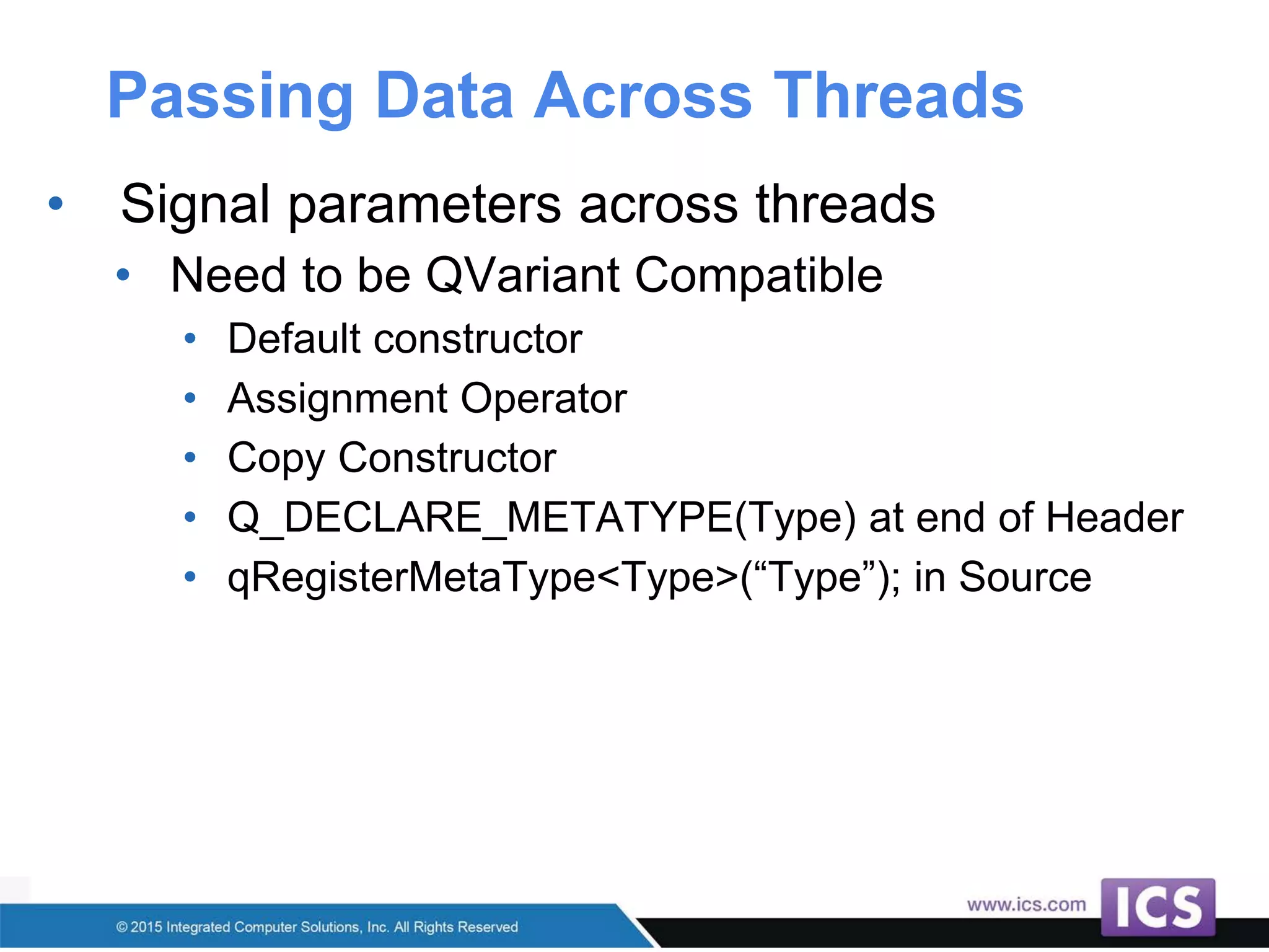 Passing Data Across Threads
• Signal parameters across threads
• Need to be QVariant Compatible
• Default constructor
• Assignment Operator
• Copy Constructor
• Q_DECLARE_METATYPE(Type) at end of Header
• qRegisterMetaType<Type>(“Type”); in Source
 