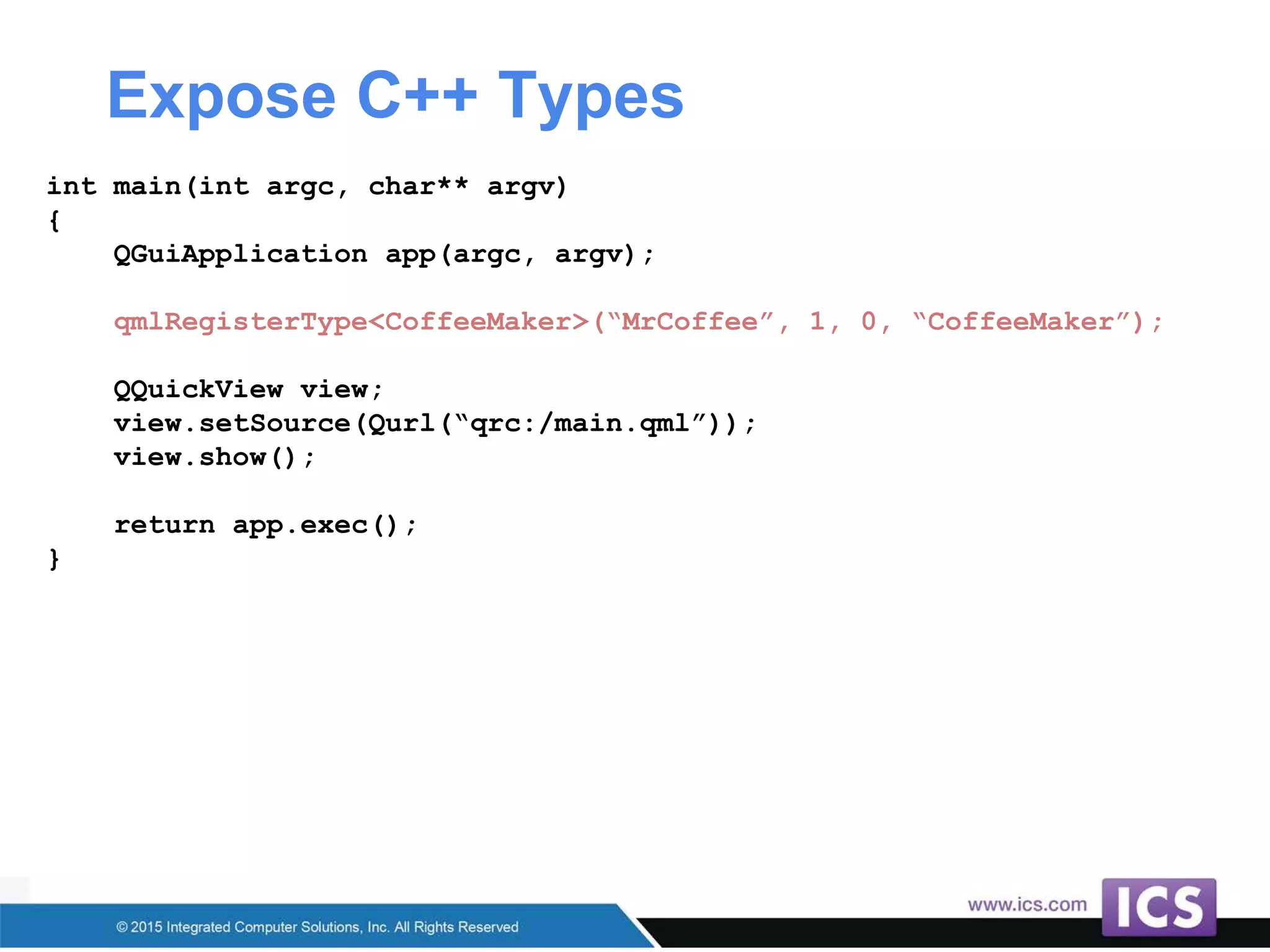 Expose C++ Types
int main(int argc, char** argv)
{
QGuiApplication app(argc, argv);
qmlRegisterType<CoffeeMaker>(“MrCoffee”, 1, 0, “CoffeeMaker”);
QQuickView view;
view.setSource(Qurl(“qrc:/main.qml”));
view.show();
return app.exec();
}
 
