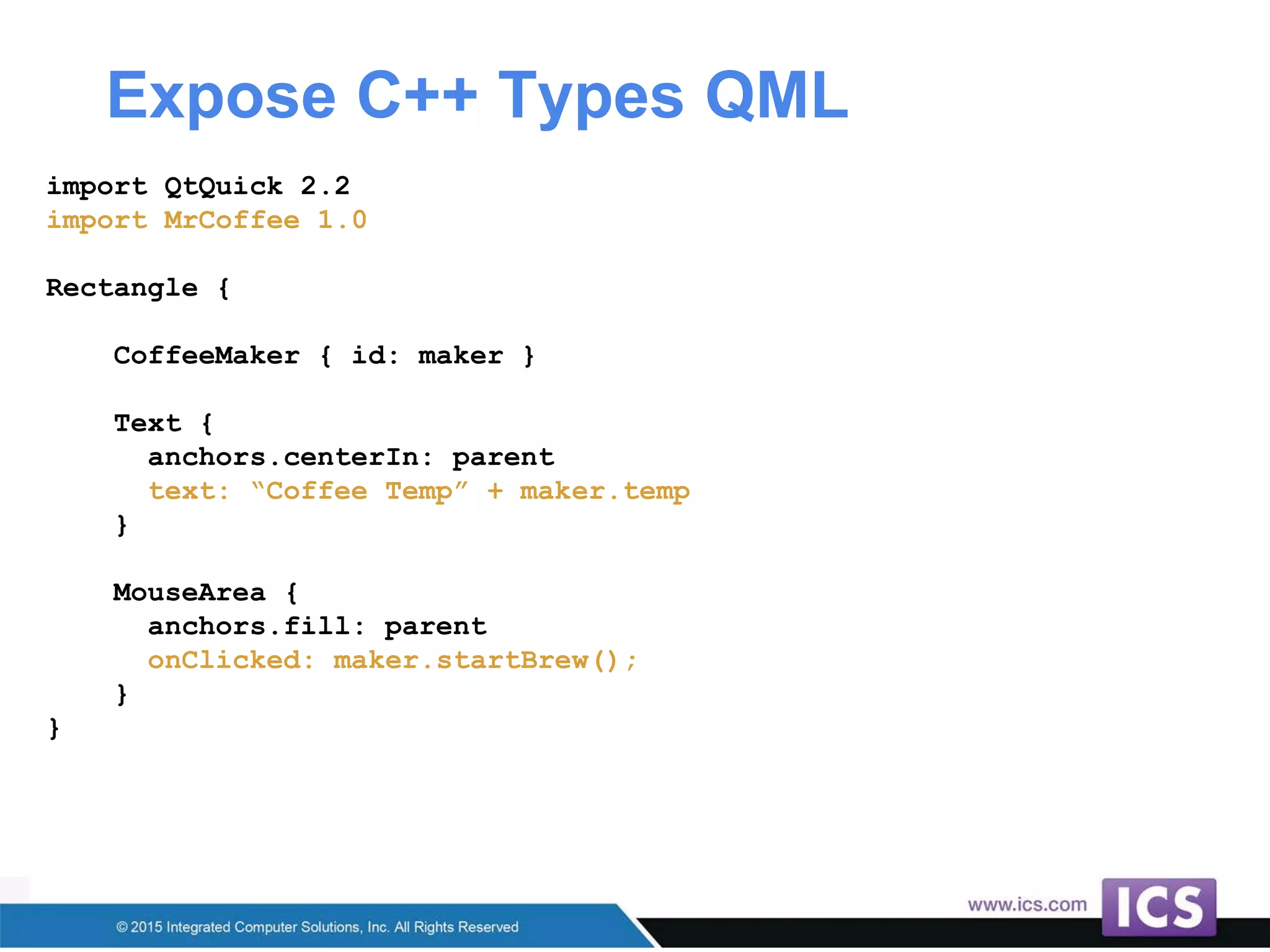 Expose C++ Types QML
import QtQuick 2.2
import MrCoffee 1.0
Rectangle {
CoffeeMaker { id: maker }
Text {
anchors.centerIn: parent
text: “Coffee Temp” + maker.temp
}
MouseArea {
anchors.fill: parent
onClicked: maker.startBrew();
}
}
 
