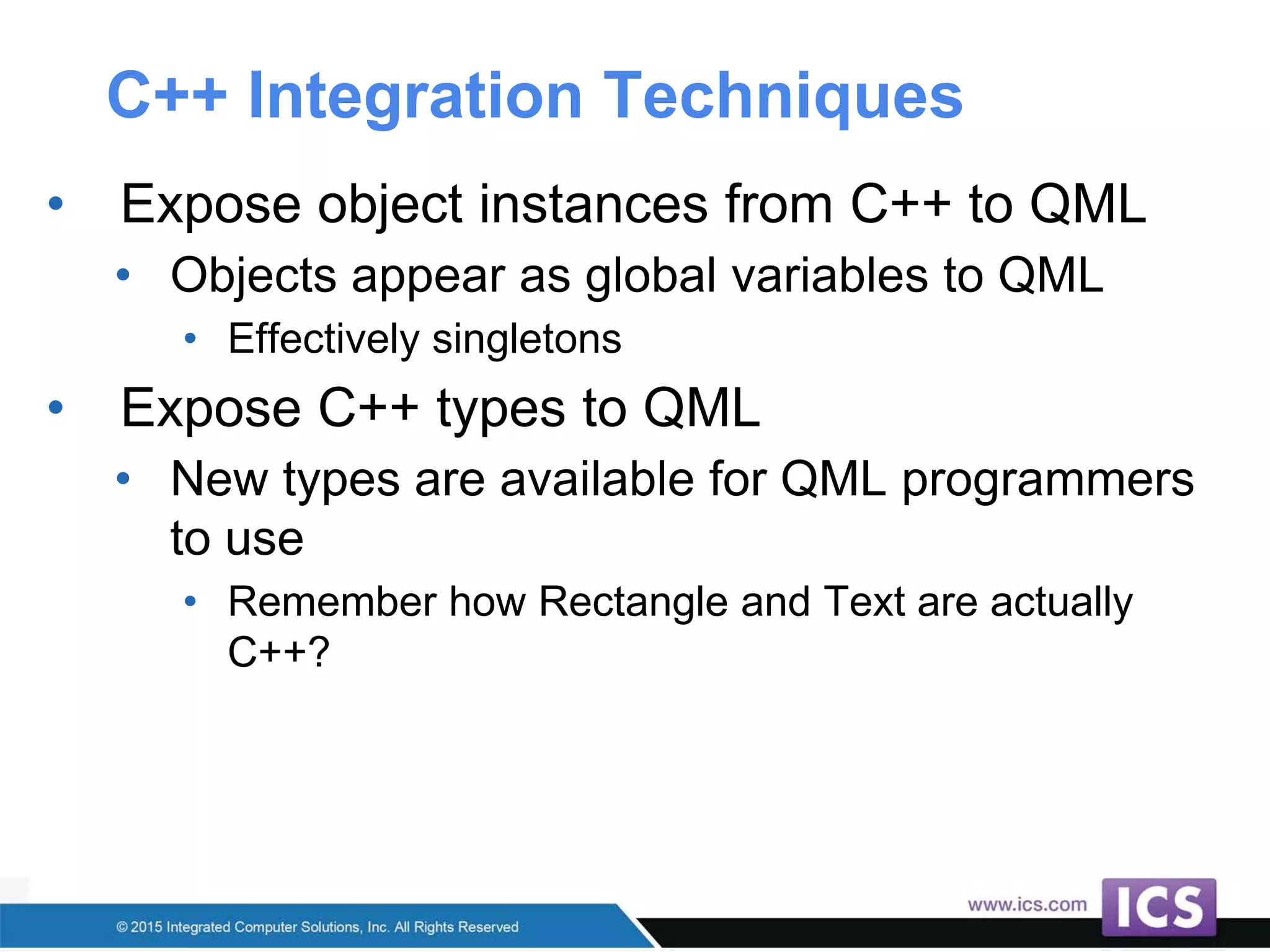 C++ Integration Techniques
• Expose object instances from C++ to QML
• Objects appear as global variables to QML
• Effectively singletons
• Expose C++ types to QML
• New types are available for QML programmers
to use
• Remember how Rectangle and Text are actually
C++?
 