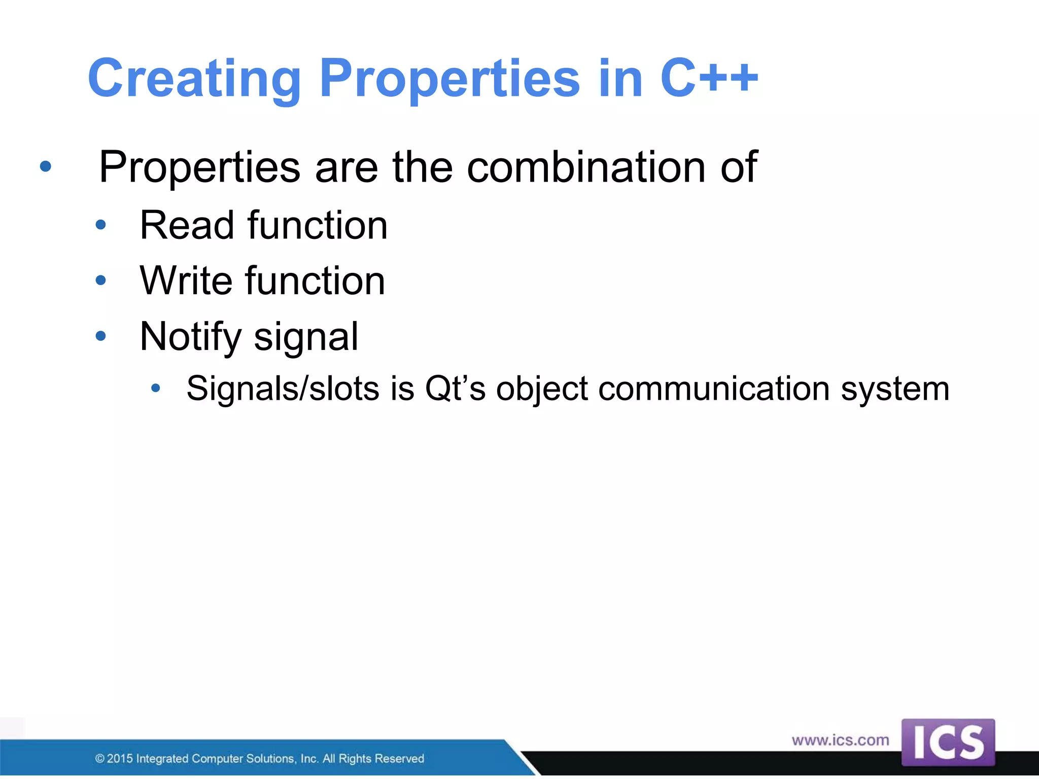 Creating Properties in C++
• Properties are the combination of
• Read function
• Write function
• Notify signal
• Signals/slots is Qt’s object communication system
 