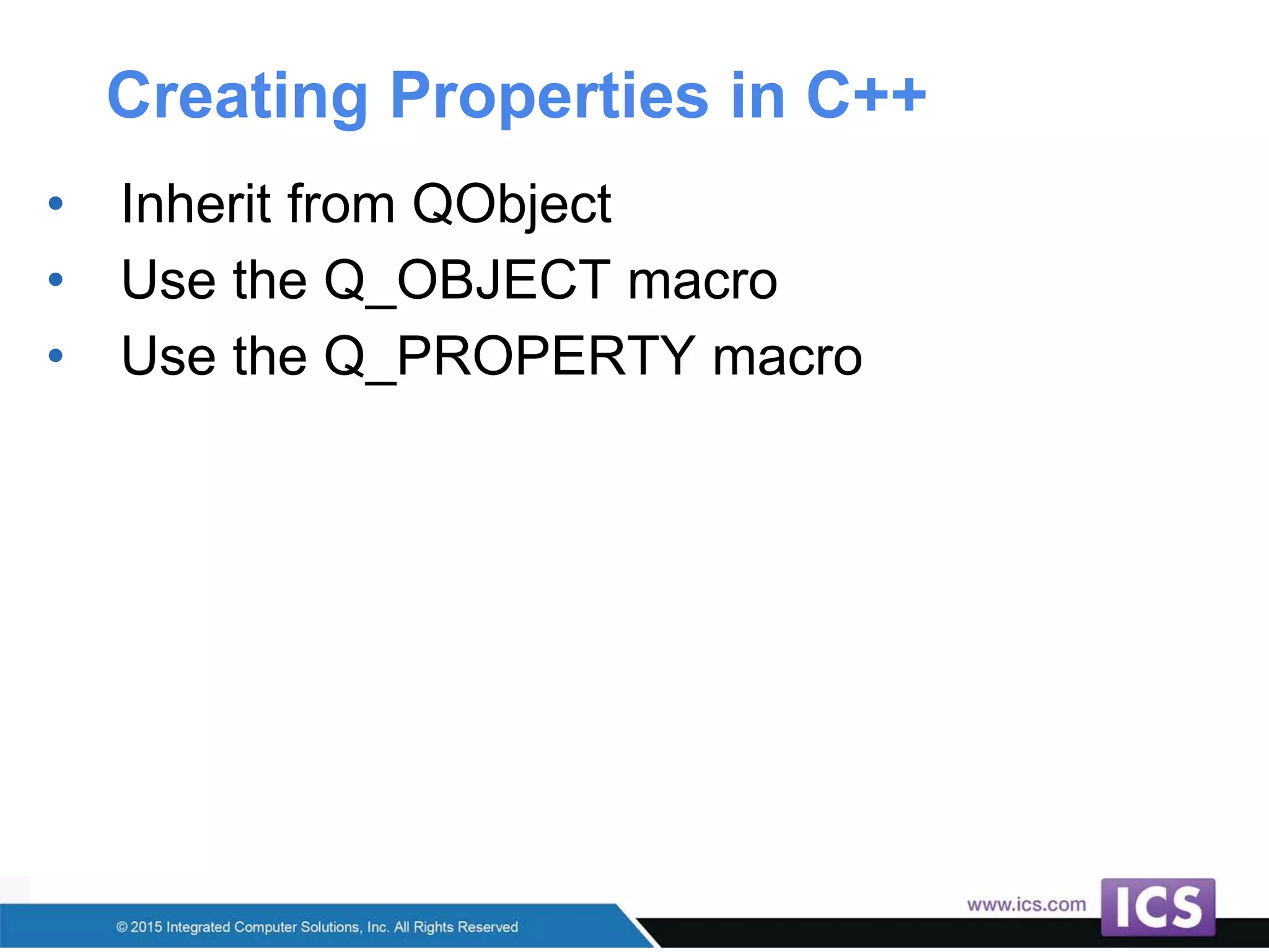 Creating Properties in C++
• Inherit from QObject
• Use the Q_OBJECT macro
• Use the Q_PROPERTY macro
 