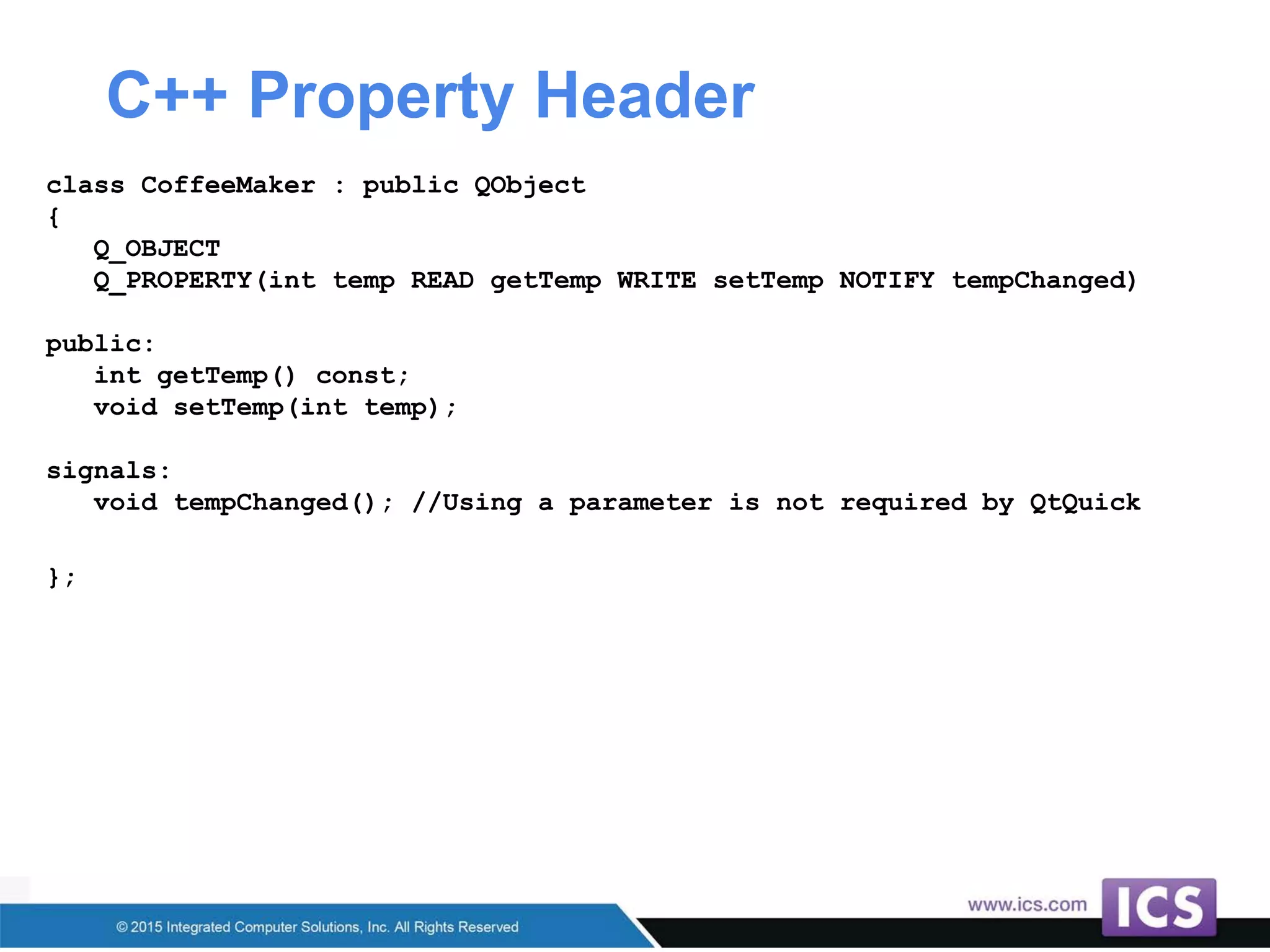 C++ Property Header
class CoffeeMaker : public QObject
{
Q_OBJECT
Q_PROPERTY(int temp READ getTemp WRITE setTemp NOTIFY tempChanged)
public:
int getTemp() const;
void setTemp(int temp);
signals:
void tempChanged(); //Using a parameter is not required by QtQuick
};
 