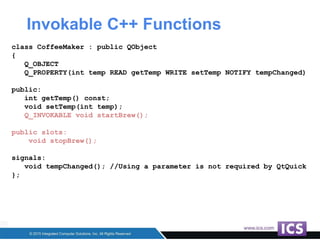 Invokable C++ Functions
class CoffeeMaker : public QObject
{
Q_OBJECT
Q_PROPERTY(int temp READ getTemp WRITE setTemp NOTIFY tempChanged)
public:
int getTemp() const;
void setTemp(int temp);
Q_INVOKABLE void startBrew();
public slots:
void stopBrew();
signals:
void tempChanged(); //Using a parameter is not required by QtQuick
};
 