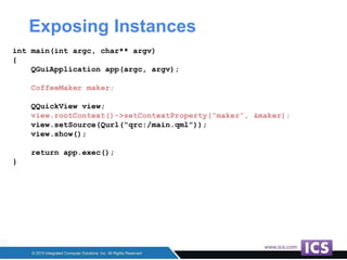 Exposing Instances
int main(int argc, char** argv)
{
QGuiApplication app(argc, argv);
CoffeeMaker maker;
QQuickView view;
view.rootContext()->setContextProperty(“maker”, &maker);
view.setSource(Qurl(“qrc:/main.qml”));
view.show();
return app.exec();
}
 