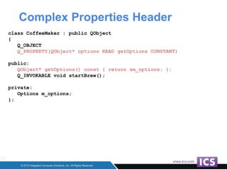Complex Properties Header
class CoffeeMaker : public QObject
{
Q_OBJECT
Q_PROPERTY(QObject* options READ getOptions CONSTANT)
public:
QObject* getOptions() const { return &m_options; };
Q_INVOKABLE void startBrew();
private:
Options m_options;
};
 
