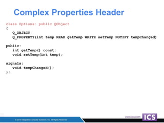 Complex Properties Header
class Options: public QObject
{
Q_OBJECT
Q_PROPERTY(int temp READ getTemp WRITE setTemp NOTIFY tempChanged)
public:
int getTemp() const;
void setTemp(int temp);
signals:
void tempChanged();
};
 