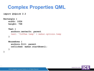 Complex Properties QML
import QtQuick 2.2
Rectangle {
width: 1024
height: 768
Text {
anchors.centerIn: parent
text: “Coffee temp” + maker.options.temp
}
MouseArea {
anchors.fill: parent
onClicked: maker.startBrew();
}
}
 