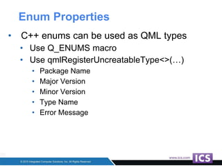 Enum Properties
• C++ enums can be used as QML types
• Use Q_ENUMS macro
• Use qmlRegisterUncreatableType<>(…)
• Package Name
• Major Version
• Minor Version
• Type Name
• Error Message
 