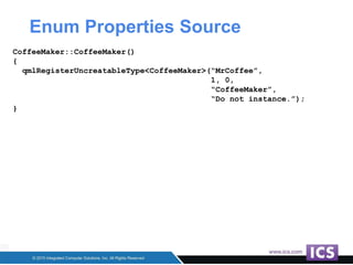 Enum Properties Source
CoffeeMaker::CoffeeMaker()
{
qmlRegisterUncreatableType<CoffeeMaker>(“MrCoffee”,
1, 0,
“CoffeeMaker”,
“Do not instance.”);
}
 