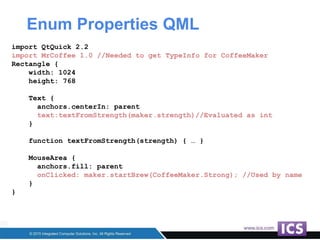 Enum Properties QML
import QtQuick 2.2
import MrCoffee 1.0 //Needed to get TypeInfo for CoffeeMaker
Rectangle {
width: 1024
height: 768
Text {
anchors.centerIn: parent
text:textFromStrength(maker.strength)//Evaluated as int
}
function textFromStrength(strength) { … }
MouseArea {
anchors.fill: parent
onClicked: maker.startBrew(CoffeeMaker.Strong); //Used by name
}
}
 