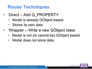 Reuse Techniques
• Direct – Add Q_PROPERTY
• Model is already QObject based
• Stores its own data
• Wrapper – Write a new QObject class
• Model is not (or cannot be) QObject based
• Model does not store data
 