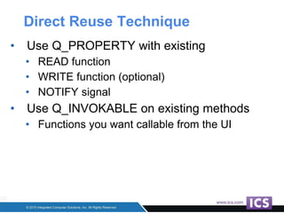 Direct Reuse Technique
• Use Q_PROPERTY with existing
• READ function
• WRITE function (optional)
• NOTIFY signal
• Use Q_INVOKABLE on existing methods
• Functions you want callable from the UI
 