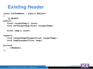 Existing Header
class CoffeeMaker : public QObject
{
Q_OBJECT
public:
float targetTemp() const;
void setTargetTemp(float taregetTemp);
float temp() const;
signals:
void targetTempChanged(float targetTemp);
void tempChanged(float temp);
private:
… //Members
};
 