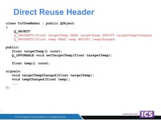 Direct Reuse Header
class CoffeeMaker : public QObject
{
Q_OBJECT
Q_PROPERTY(float targetTemp READ targetTemp NOTIFY targetTempChanged)
Q_PROPERTY(float temp READ temp NOTIFY tempChanged
public:
float targetTemp() const;
Q_INVOKABLE void setTargetTemp(float taregetTemp);
float temp() const;
signals:
void targetTempChanged(float targetTemp);
void tempChanged(float temp);
...
};
 