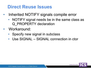 Direct Reuse Issues
• Inherited NOTIFY signals compile error
• NOTIFY signal needs be in the same class as
Q_PROPERTY declaration
• Workaround:
• Specify new signal in subclass
• Use SIGNAL – SIGNAL connection in ctor
 