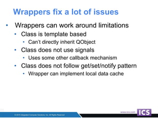Wrappers fix a lot of issues
• Wrappers can work around limitations
• Class is template based
• Can’t directly inherit QObject
• Class does not use signals
• Uses some other callback mechanism
• Class does not follow get/set/notify pattern
• Wrapper can implement local data cache
 