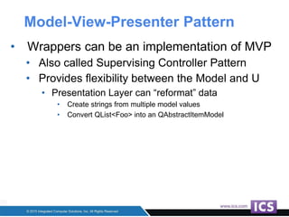 Model-View-Presenter Pattern
• Wrappers can be an implementation of MVP
• Also called Supervising Controller Pattern
• Provides flexibility between the Model and U
• Presentation Layer can “reformat” data
• Create strings from multiple model values
• Convert QList<Foo> into an QAbstractItemModel
 