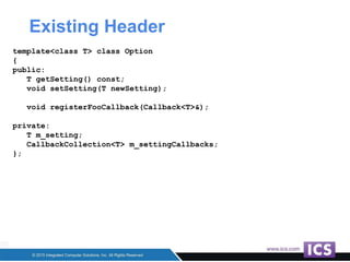 Existing Header
template<class T> class Option
{
public:
T getSetting() const;
void setSetting(T newSetting);
void registerFooCallback(Callback<T>&);
private:
T m_setting;
CallbackCollection<T> m_settingCallbacks;
};
 