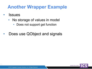 Another Wrapper Example
• Issues
• No storage of values in model
• Does not support get function
• Does use QObject and signals
 