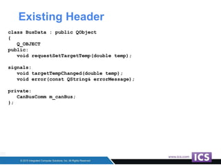 Existing Header
class BusData : public QObject
{
Q_OBJECT
public:
void requestSetTargetTemp(double temp);
signals:
void targetTempChanged(double temp);
void error(const QString& errorMessage);
private:
CanBusComm m_canBus;
};
 