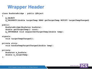 Wrapper Header
class BusDataBridge : public QObject
{
Q_OBJECT
Q_PROPERTY(double targetTemp READ getTargetTemp NOTIFY targetTempChanged)
public:
BusDataBridge(BusData& busData);
double getTargetTemp() const;
Q_INVOKABLE void requestSetTargetTemp(double temp);
signals:
void targetTempChanged();
private slots:
void handleTempTargetChanged(double temp);
private:
BusData& m_busData;
double m_targetTemp;
};
 