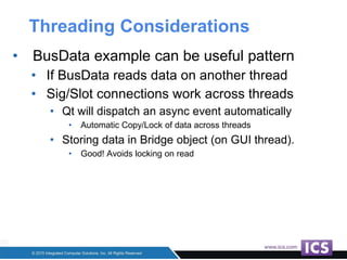 Threading Considerations
• BusData example can be useful pattern
• If BusData reads data on another thread
• Sig/Slot connections work across threads
• Qt will dispatch an async event automatically
• Automatic Copy/Lock of data across threads
• Storing data in Bridge object (on GUI thread).
• Good! Avoids locking on read
 