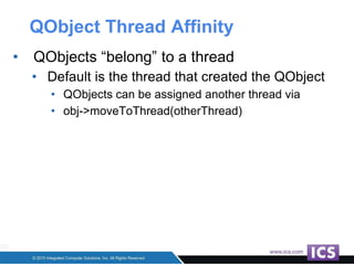 QObject Thread Affinity
• QObjects “belong” to a thread
• Default is the thread that created the QObject
• QObjects can be assigned another thread via
• obj->moveToThread(otherThread)
 